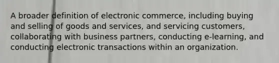 A broader definition of electronic commerce, including buying and selling of goods and services, and servicing customers, collaborating with business partners, conducting e-learning, and conducting electronic transactions within an organization.