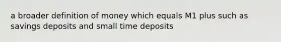 a broader definition of money which equals M1 plus such as savings deposits and small time deposits