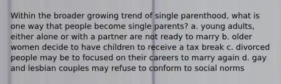 Within the broader growing trend of single parenthood, what is one way that people become single parents? a. young adults, either alone or with a partner are not ready to marry b. older women decide to have children to receive a tax break c. divorced people may be to focused on their careers to marry again d. gay and lesbian couples may refuse to conform to social norms