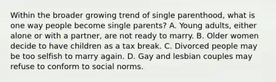 Within the broader growing trend of single parenthood, what is one way people become single parents? A. Young adults, either alone or with a partner, are not ready to marry. B. Older women decide to have children as a tax break. C. Divorced people may be too selfish to marry again. D. Gay and lesbian couples may refuse to conform to social norms.