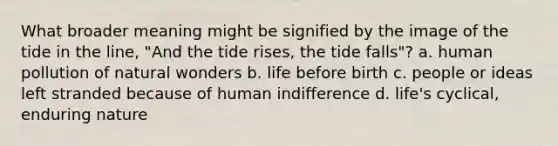 What broader meaning might be signified by the image of the tide in the line, "And the tide rises, the tide falls"? a. human pollution of natural wonders b. life before birth c. people or ideas left stranded because of human indifference d. life's cyclical, enduring nature