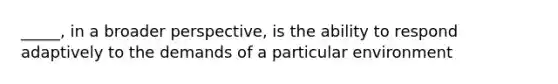 _____, in a broader perspective, is the ability to respond adaptively to the demands of a particular environment