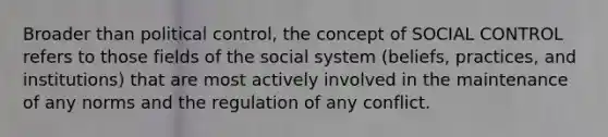 Broader than political control, the concept of SOCIAL CONTROL refers to those fields of the social system (beliefs, practices, and institutions) that are most actively involved in the maintenance of any norms and the regulation of any conflict.