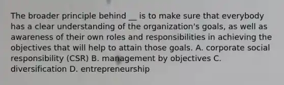 The broader principle behind __ is to make sure that everybody has a clear understanding of the organization's goals, as well as awareness of their own roles and responsibilities in achieving the objectives that will help to attain those goals. A. corporate social responsibility (CSR) B. management by objectives C. diversification D. entrepreneurship