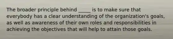 The broader principle behind _____ is to make sure that everybody has a clear understanding of the organization's goals, as well as awareness of their own roles and responsibilities in achieving the objectives that will help to attain those goals.