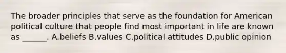 The broader principles that serve as the foundation for American political culture that people find most important in life are known as ______. A.beliefs B.values C.political attitudes D.public opinion