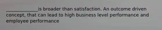 ______________is broader than satisfaction. An outcome driven concept, that can lead to high business level performance and employee performance