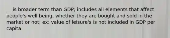 __ is broader term than GDP; includes all elements that affect people's well being, whether they are bought and sold in the market or not; ex: value of leisure's is not included in GDP per capita