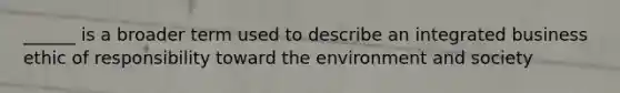 ______ is a broader term used to describe an integrated business ethic of responsibility toward the environment and society