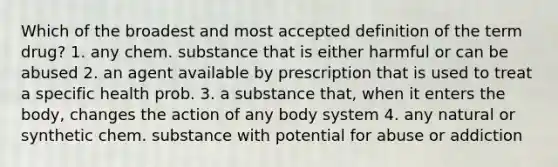 Which of the broadest and most accepted definition of the term drug? 1. any chem. substance that is either harmful or can be abused 2. an agent available by prescription that is used to treat a specific health prob. 3. a substance that, when it enters the body, changes the action of any body system 4. any natural or synthetic chem. substance with potential for abuse or addiction