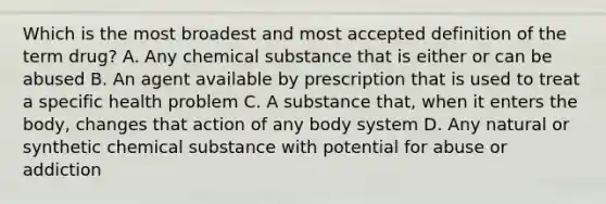 Which is the most broadest and most accepted definition of the term drug? A. Any chemical substance that is either or can be abused B. An agent available by prescription that is used to treat a specific health problem C. A substance that, when it enters the body, changes that action of any body system D. Any natural or synthetic chemical substance with potential for abuse or addiction