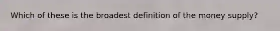 Which of these is the broadest definition of the money supply?