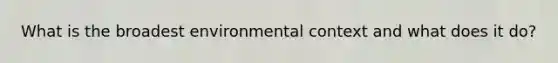 What is the broadest environmental context and what does it do?