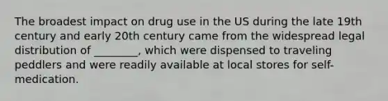 The broadest impact on drug use in the US during the late 19th century and early 20th century came from the widespread legal distribution of ________, which were dispensed to traveling peddlers and were readily available at local stores for self-medication.