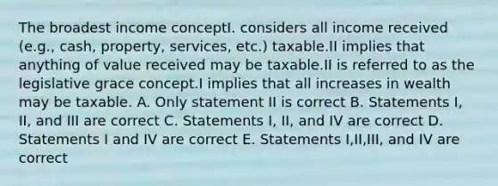 The broadest income conceptI. considers all income received (e.g., cash, property, services, etc.) taxable.II implies that anything of value received may be taxable.II is referred to as the legislative grace concept.I implies that all increases in wealth may be taxable. A. Only statement II is correct B. Statements I, II, and III are correct C. Statements I, II, and IV are correct D. Statements I and IV are correct E. Statements I,II,III, and IV are correct