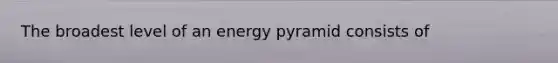 The broadest level of an energy pyramid consists of