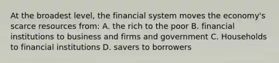 At the broadest level, the financial system moves the economy's scarce resources from: A. the rich to the poor B. financial institutions to business and firms and government C. Households to financial institutions D. savers to borrowers