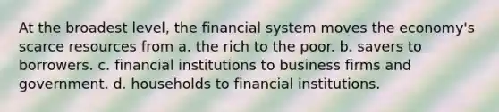 At the broadest level, the financial system moves the economy's scarce resources from a. the rich to the poor. b. savers to borrowers. c. financial institutions to business firms and government. d. households to financial institutions.