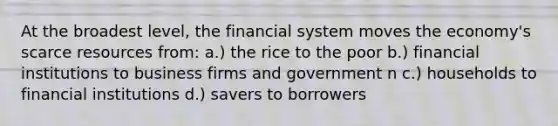 At the broadest level, the financial system moves the economy's scarce resources from: a.) the rice to the poor b.) financial institutions to business firms and government n c.) households to financial institutions d.) savers to borrowers