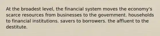 At the broadest level, the financial system moves the economy's scarce resources from businesses to the government. households to financial institutions. savers to borrowers. the affluent to the destitute.