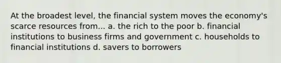 At the broadest level, the financial system moves the economy's scarce resources from... a. the rich to the poor b. financial institutions to business firms and government c. households to financial institutions d. savers to borrowers