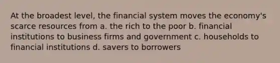 At the broadest level, the financial system moves the economy's scarce resources from a. the rich to the poor b. financial institutions to business firms and government c. households to financial institutions d. savers to borrowers