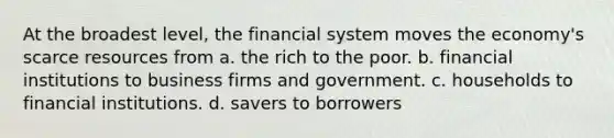 At the broadest level, the financial system moves the economy's scarce resources from a. the rich to the poor. b. financial institutions to business firms and government. c. households to financial institutions. d. savers to borrowers