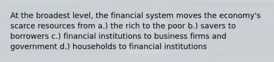 At the broadest level, the financial system moves the economy's scarce resources from a.) the rich to the poor b.) savers to borrowers c.) financial institutions to business firms and government d.) households to financial institutions