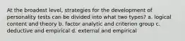 At the broadest level, strategies for the development of personality tests can be divided into what two types? a. logical content and theory b. factor analytic and criterion group c. deductive and empirical d. external and empirical