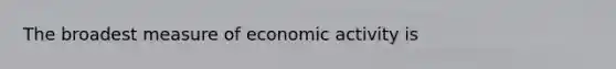 The broadest measure of economic activity is