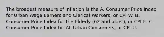 The broadest measure of inflation is the A. Consumer Price Index for Urban Wage Earners and Clerical Workers, or CPI-W. B. Consumer Price Index for the Elderly (62 and older), or CPI-E. C. Consumer Price Index for All Urban Consumers, or CPI-U.