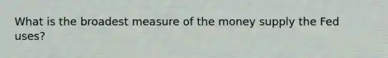 What is the broadest measure of the money supply the Fed uses?