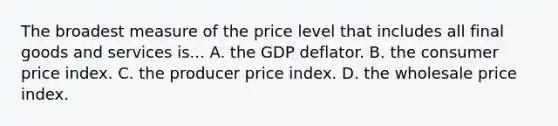 The broadest measure of the price level that includes all final goods and services is... A. the GDP deflator. B. the consumer price index. C. the producer price index. D. the wholesale price index.