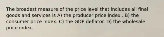 The broadest measure of the price level that includes all final goods and services is A) the producer price index . B) the consumer price index. C) the GDP deflator. D) the wholesale price index.