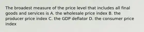 The broadest measure of the price level that includes all final goods and services is A. the wholesale price index B. the producer price index C. the GDP deflator D. the consumer price index