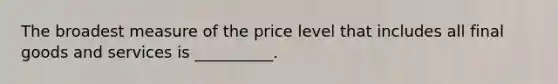 The broadest measure of the price level that includes all final goods and services is __________.