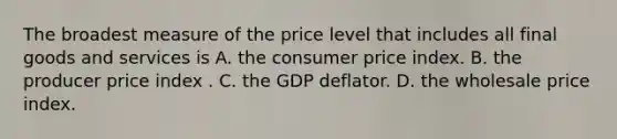 The broadest measure of the price level that includes all final goods and services is A. the consumer price index. B. the producer price index . C. the GDP deflator. D. the wholesale price index.