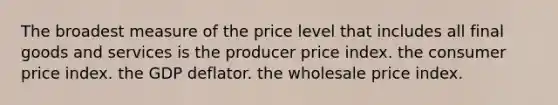 The broadest measure of the price level that includes all final goods and services is the producer price index. the consumer price index. the GDP deflator. the wholesale price index.