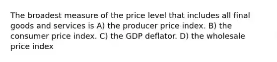 The broadest measure of the price level that includes all final goods and services is A) the producer price index. B) the consumer price index. C) the GDP deflator. D) the wholesale price index