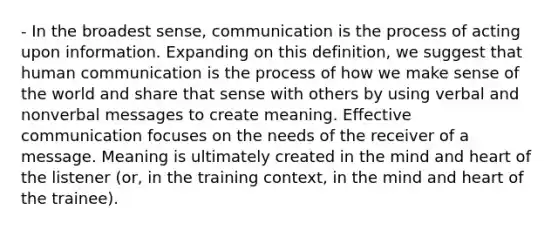 - In the broadest sense, communication is the process of acting upon information. Expanding on this definition, we suggest that human communication is the process of how we make sense of the world and share that sense with others by using verbal and nonverbal messages to create meaning. Effective communication focuses on the needs of the receiver of a message. Meaning is ultimately created in the mind and heart of the listener (or, in the training context, in the mind and heart of the trainee).