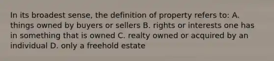 In its broadest sense, the definition of property refers to: A. things owned by buyers or sellers B. rights or interests one has in something that is owned C. realty owned or acquired by an individual D. only a freehold estate