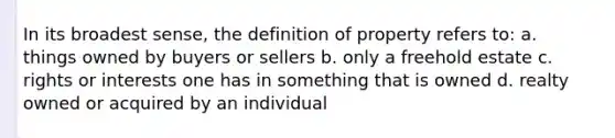 In its broadest sense, the definition of property refers to: a. things owned by buyers or sellers b. only a freehold estate c. rights or interests one has in something that is owned d. realty owned or acquired by an individual