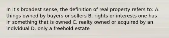 In it's broadest sense, the definition of real property refers to: A. things owned by buyers or sellers B. rights or interests one has in something that is owned C. realty owned or acquired by an individual D. only a freehold estate