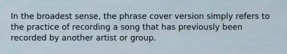 In the broadest sense, the phrase cover version simply refers to the practice of recording a song that has previously been recorded by another artist or group.