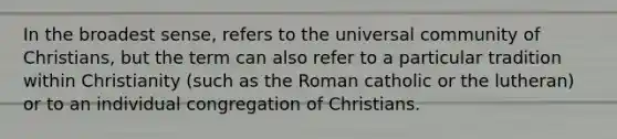 In the broadest sense, refers to the universal community of Christians, but the term can also refer to a particular tradition within Christianity (such as the Roman catholic or the lutheran) or to an individual congregation of Christians.