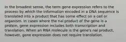 In the broadest sense, the term gene expression refers to the process by which the information encoded in a DNA sequence is translated into a product that has some effect on a cell or organism. In cases where the nal product of the gene is a protein, gene expression includes both transcription and translation. When an RNA molecule is the gene's nal product, however, gene expression does not require translation.