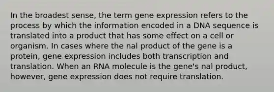 In the broadest sense, the term gene expression refers to the process by which the information encoded in a DNA sequence is translated into a product that has some effect on a cell or organism. In cases where the nal product of the gene is a protein, gene expression includes both transcription and translation. When an RNA molecule is the gene's nal product, however, gene expression does not require translation.