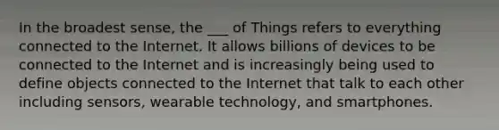 In the broadest sense, the ___ of Things refers to everything connected to the Internet. It allows billions of devices to be connected to the Internet and is increasingly being used to define objects connected to the Internet that talk to each other including sensors, wearable technology, and smartphones.