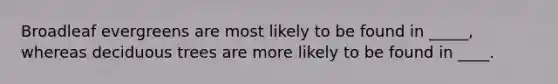 Broadleaf evergreens are most likely to be found in _____, whereas deciduous trees are more likely to be found in ____.
