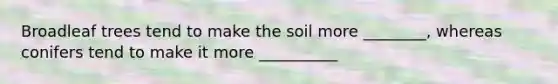 Broadleaf trees tend to make the soil more ________, whereas conifers tend to make it more __________
